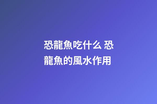 恐龍魚吃什么 恐龍魚的風水作用